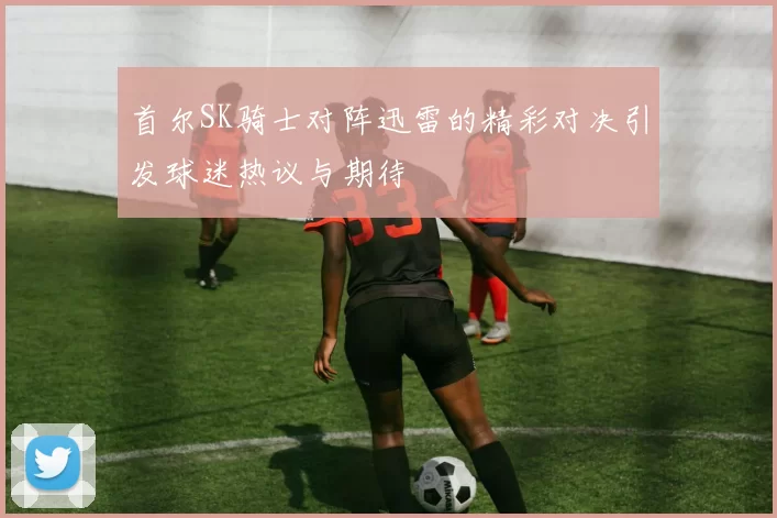 首尔SK骑士对阵迅雷的精彩对决引发球迷热议与期待