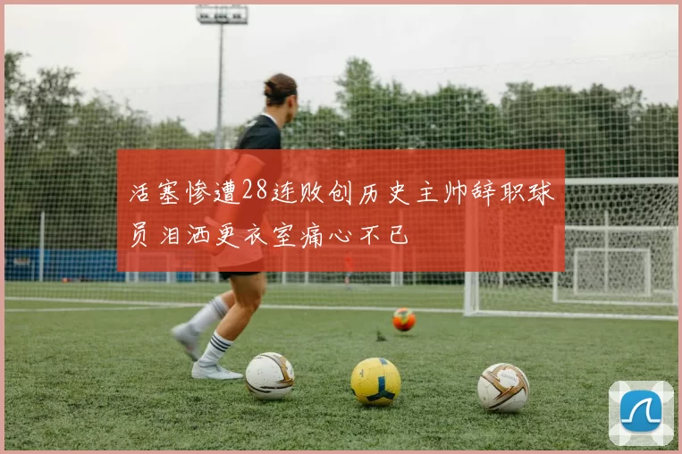 活塞惨遭28连败创历史主帅辞职球员泪洒更衣室痛心不已