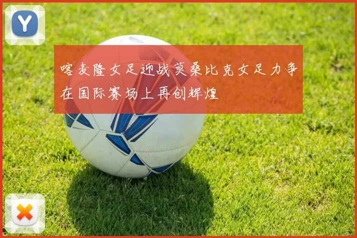 喀麦隆女足迎战莫桑比克女足力争在国际赛场上再创辉煌