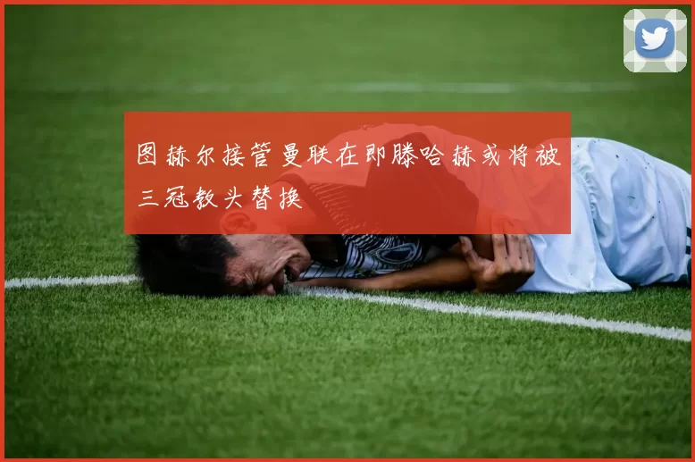 图赫尔接管曼联在即滕哈赫或将被三冠教头替换