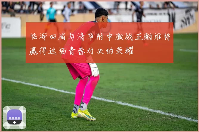 临海回浦与清华附中激战正酣谁将赢得这场青春对决的荣耀