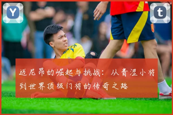 迈尼昂的崛起与挑战：从青涩小将到世界顶级门将的传奇之路