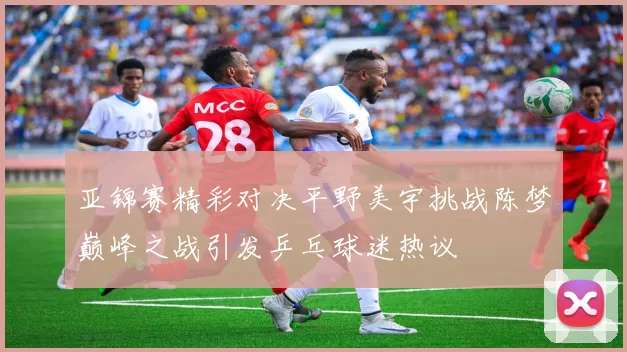 亚锦赛精彩对决平野美宇挑战陈梦巅峰之战引发乒乓球迷热议