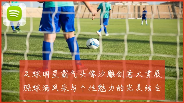 足球明星霸气头像沙雕创意大赏展现球场风采与个性魅力的完美结合