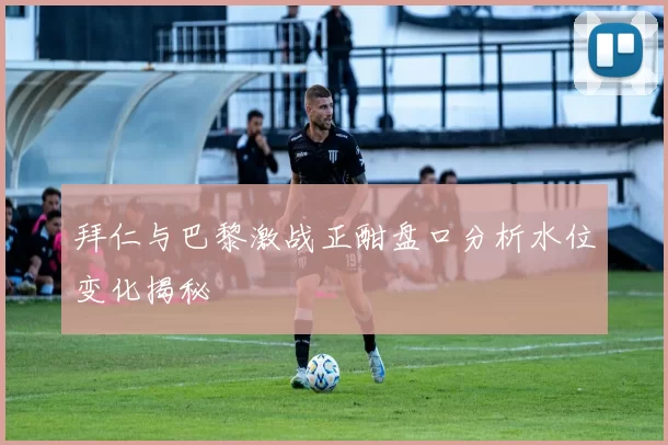 拜仁与巴黎激战正酣盘口分析水位变化揭秘