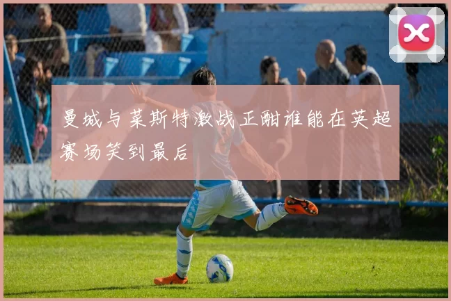 曼城与菜斯特激战正酣谁能在英超赛场笑到最后